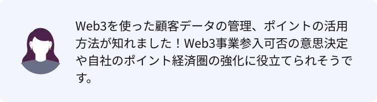 Web3を使った顧客データの管理、ポイントの活用方法が知れました！Web3事業参入可否の意思決定や自社のポイント経済圏の強化に役立てられそうです。