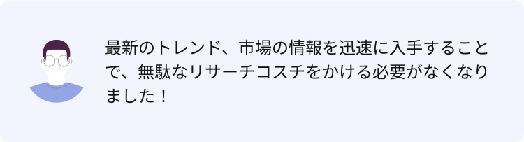 最新のトレンド、市場の情報を迅速に入手することで、無駄なリサーチコスチをかける必要がなくなりました！